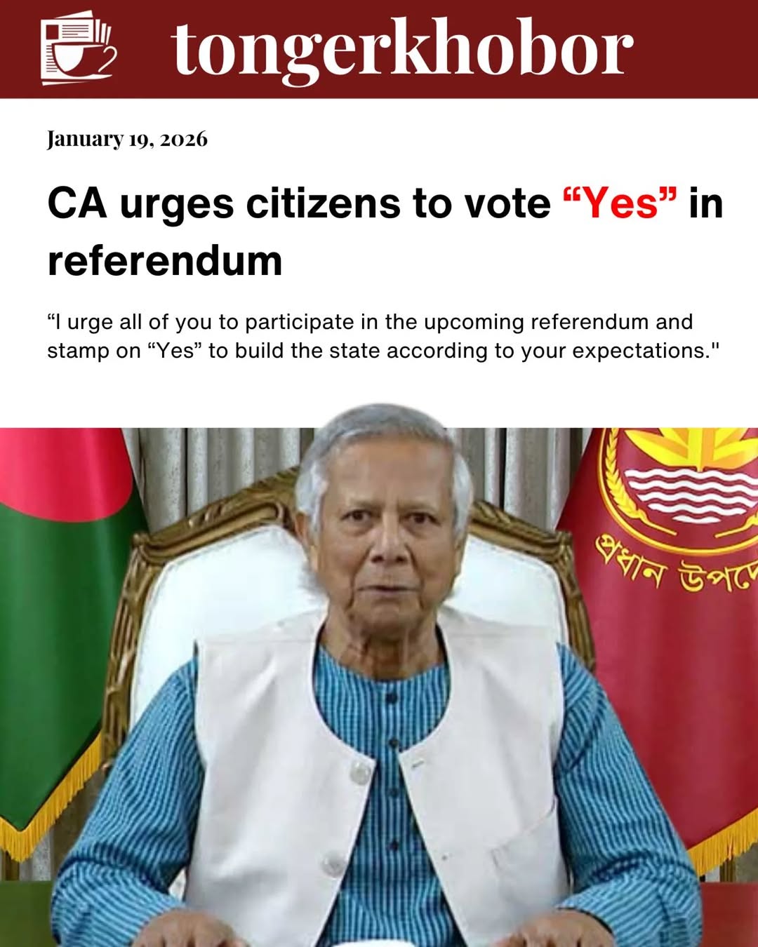 Chief Adviser Professor Muhammad Yunus on Monday called upon the countrymen to participate in the referendum during the upcoming elections and cast “Y...